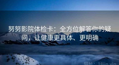 努努影院体检卡：全方位解答你的疑问，让健康更具体、更明确