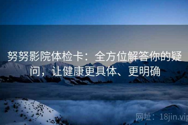 努努影院体检卡：全方位解答你的疑问，让健康更具体、更明确