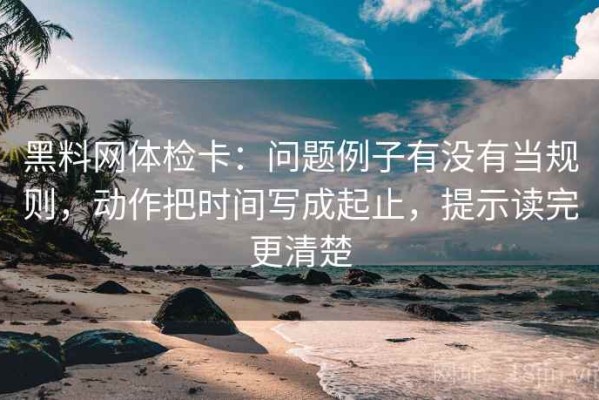黑料网体检卡：问题例子有没有当规则，动作把时间写成起止，提示读完更清楚