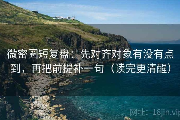 微密圈短复盘：先对齐对象有没有点到，再把前提补一句（读完更清醒）