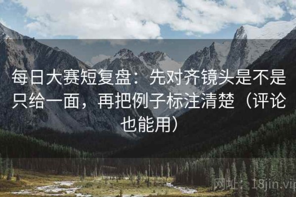 每日大赛短复盘：先对齐镜头是不是只给一面，再把例子标注清楚（评论也能用）