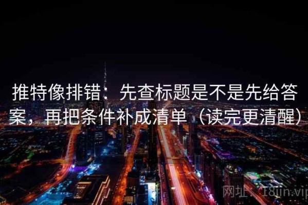 推特像排错：先查标题是不是先给答案，再把条件补成清单（读完更清醒）