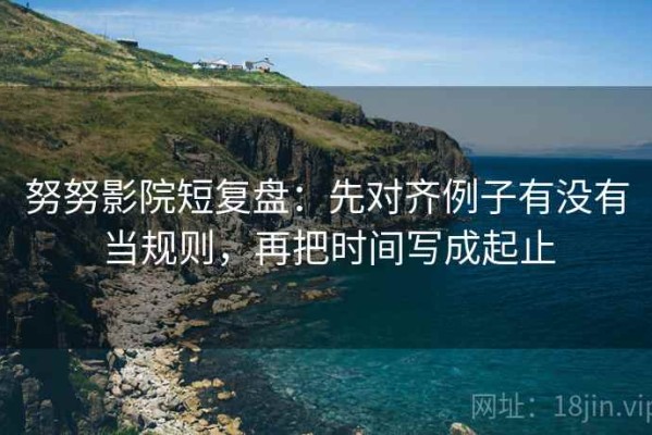 努努影院短复盘：先对齐例子有没有当规则，再把时间写成起止