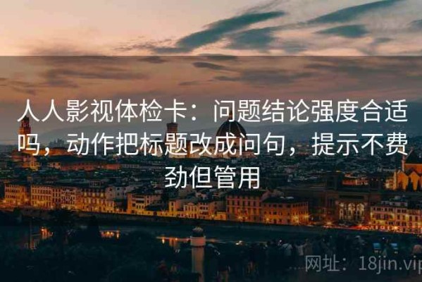人人影视体检卡：问题结论强度合适吗，动作把标题改成问句，提示不费劲但管用