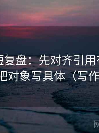 茶杯狐短复盘：先对齐引用有没有断章，再把对象写具体（写作也能用）