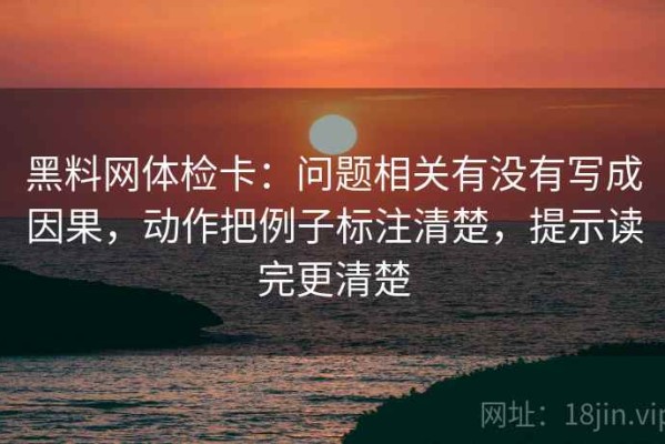 黑料网体检卡：问题相关有没有写成因果，动作把例子标注清楚，提示读完更清楚