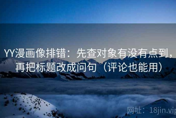YY漫画像排错：先查对象有没有点到，再把标题改成问句（评论也能用）