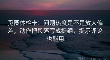 觅圈体检卡：问题热度是不是放大偏差，动作把段落写成提纲，提示评论也能用