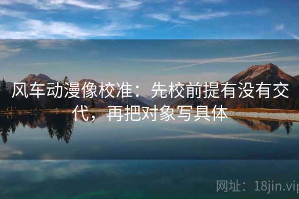 风车动漫像校准：先校前提有没有交代，再把对象写具体