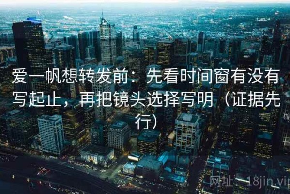 爱一帆想转发前：先看时间窗有没有写起止，再把镜头选择写明（证据先行）