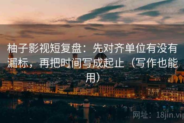 柚子影视短复盘：先对齐单位有没有漏标，再把时间写成起止（写作也能用）
