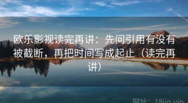 欧乐影视读完再讲：先问引用有没有被截断，再把时间写成起止（读完再讲）