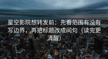 星空影院想转发前：先看范围有没有写边界，再把标题改成问句（读完更清醒）