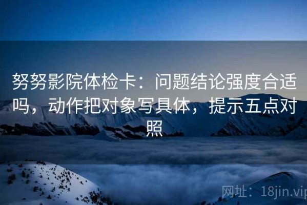 努努影院体检卡：问题结论强度合适吗，动作把对象写具体，提示五点对照