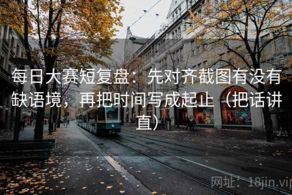 每日大赛短复盘：先对齐截图有没有缺语境，再把时间写成起止（把话讲直）