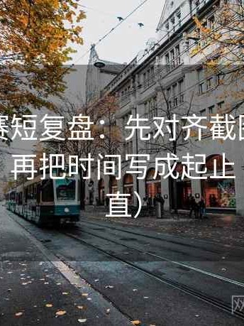 每日大赛短复盘：先对齐截图有没有缺语境，再把时间写成起止（把话讲直）