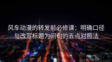 风车动漫的转发前必修课：明确口径与改写标题为问句的五点对照法