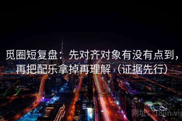 觅圈短复盘：先对齐对象有没有点到，再把配乐拿掉再理解（证据先行）