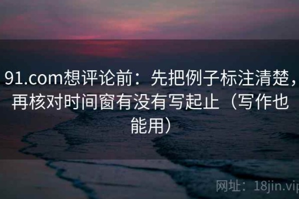 91.com想评论前：先把例子标注清楚，再核对时间窗有没有写起止（写作也能用）