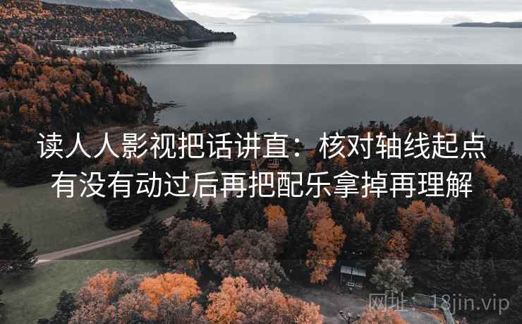 读人人影视把话讲直：核对轴线起点有没有动过后再把配乐拿掉再理解