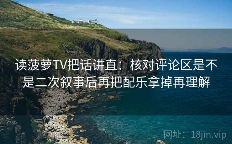 读菠萝TV把话讲直：核对评论区是不是二次叙事后再把配乐拿掉再理解