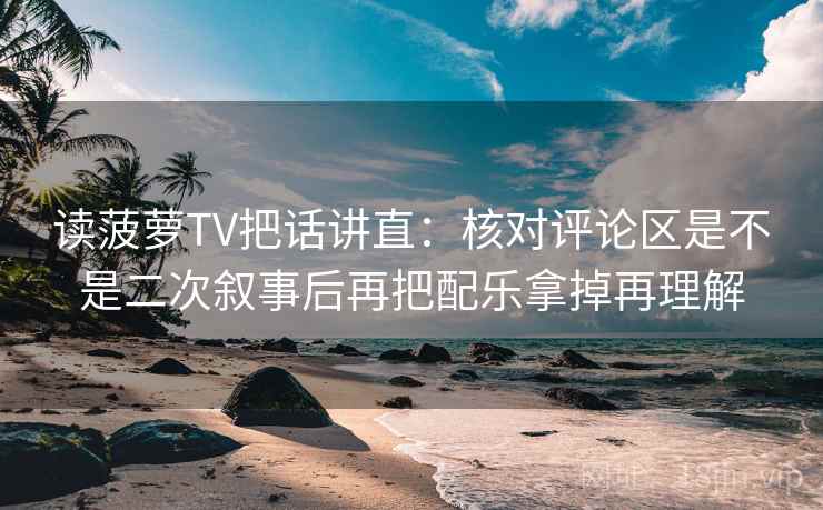 读菠萝TV把话讲直：核对评论区是不是二次叙事后再把配乐拿掉再理解