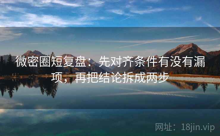 微密圈短复盘：先对齐条件有没有漏项，再把结论拆成两步