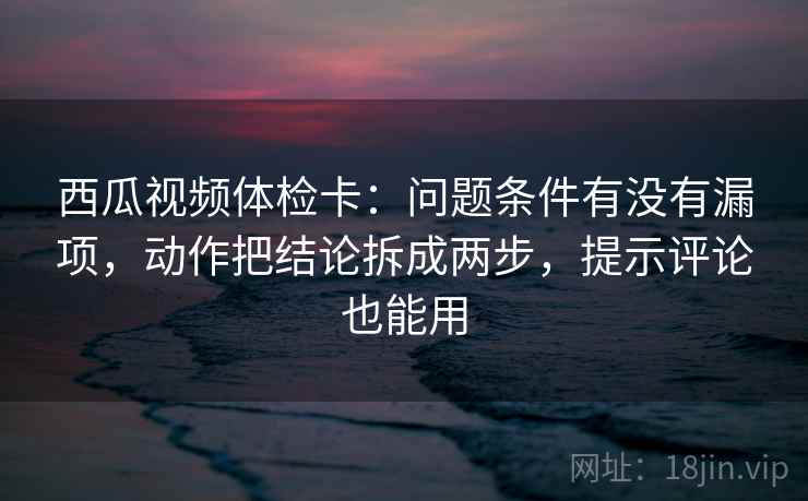 西瓜视频体检卡:问题条件有没有漏项,动作把结论拆成两步,提示评论也能用 西瓜视频体检卡:问题条件有没有漏项,动作把结论拆成两步,提示评论也能用