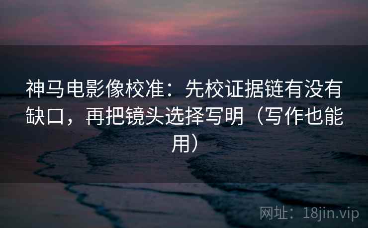 神马电影像校准：先校证据链有没有缺口，再把镜头选择写明（写作也能用）
