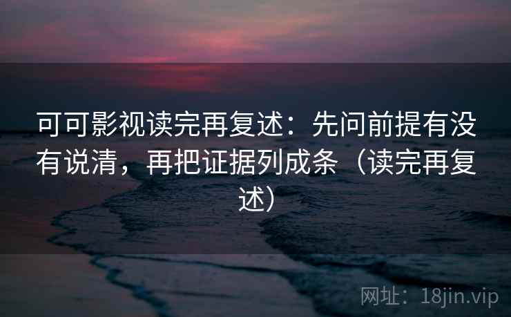 可可影视读完再复述:先问前提有没有说清,再把证据列成条(读完再复述) 可可影视读完再复述:先问前提有没有说清,再把证据列成条(读完再复述)