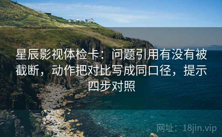 星辰影视体检卡：问题引用有没有被截断，动作把对比写成同口径，提示四步对照