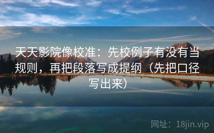天天影院像校准:先校例子有没有当规则,再把段落写成提纲(先把口径写出来) 天天影院像校准:先校例子有没有当规则,再把段落写成提纲(先把口径写出来)