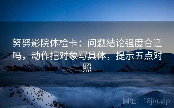 努努影院体检卡:问题结论强度合适吗,动作把对象写具体,提示五点对照 努努影院体检卡:问题结论强度合适吗,动作把对象写具体,提示五点对照