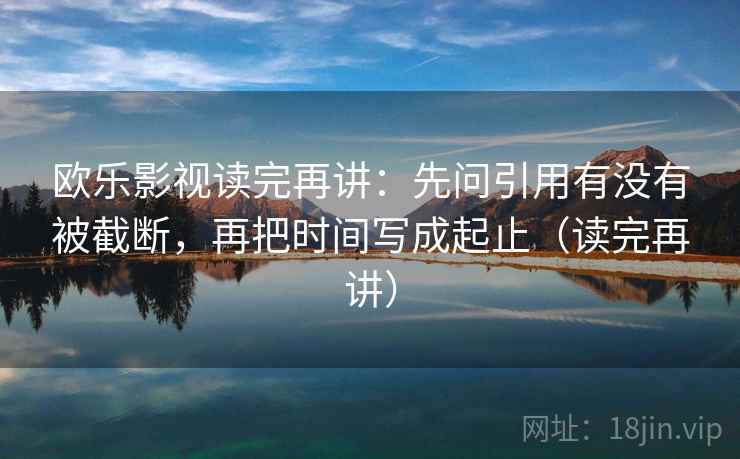 欧乐影视读完再讲:先问引用有没有被截断,再把时间写成起止(读完再讲) 欧乐影视读完再讲:先问引用有没有被截断,再把时间写成起止(读完再讲)