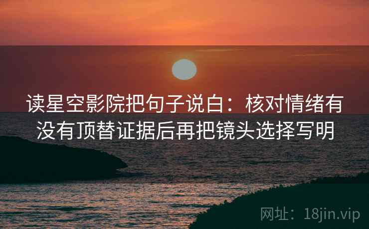 读星空影院把句子说白：核对情绪有没有顶替证据后再把镜头选择写明
