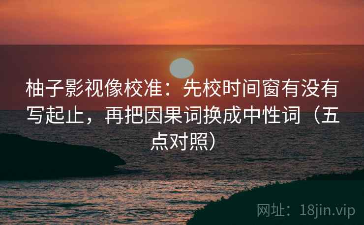 柚子影视像校准：先校时间窗有没有写起止，再把因果词换成中性词（五点对照）