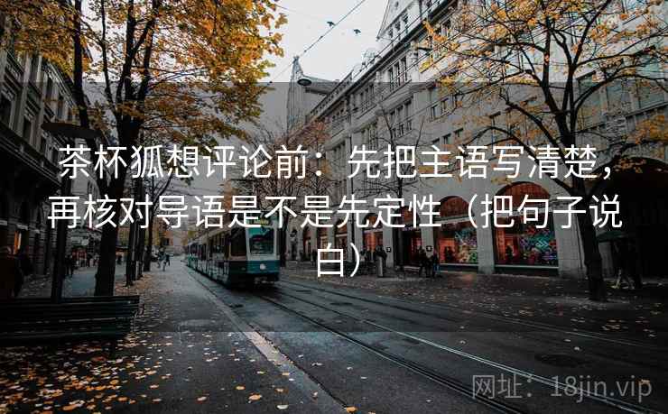 茶杯狐想评论前:先把主语写清楚,再核对导语是不是先定性(把句子说白) 茶杯狐想评论前:先把主语写清楚,再核对导语是不是先定性(把句子说白)