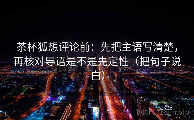 茶杯狐想评论前:先把主语写清楚,再核对导语是不是先定性(把句子说白) 茶杯狐想评论前:先把主语写清楚,再核对导语是不是先定性(把句子说白)