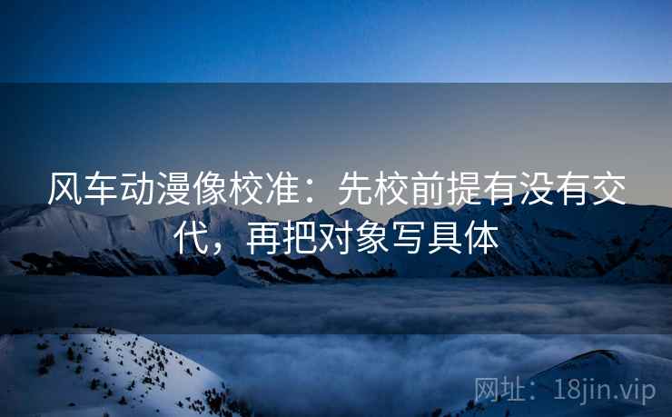 风车动漫像校准：先校前提有没有交代，再把对象写具体