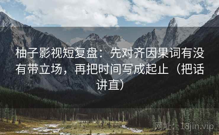 柚子影视短复盘：先对齐因果词有没有带立场，再把时间写成起止（把话讲直）