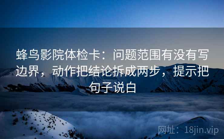 蜂鸟影院体检卡：问题范围有没有写边界，动作把结论拆成两步，提示把句子说白