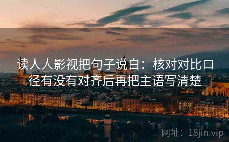 读人人影视把句子说白：核对对比口径有没有对齐后再把主语写清楚