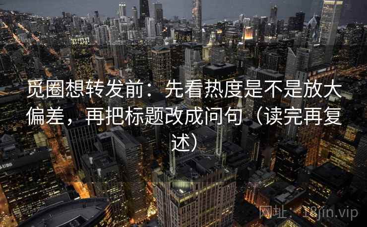 觅圈想转发前：先看热度是不是放大偏差，再把标题改成问句（读完再复述）
