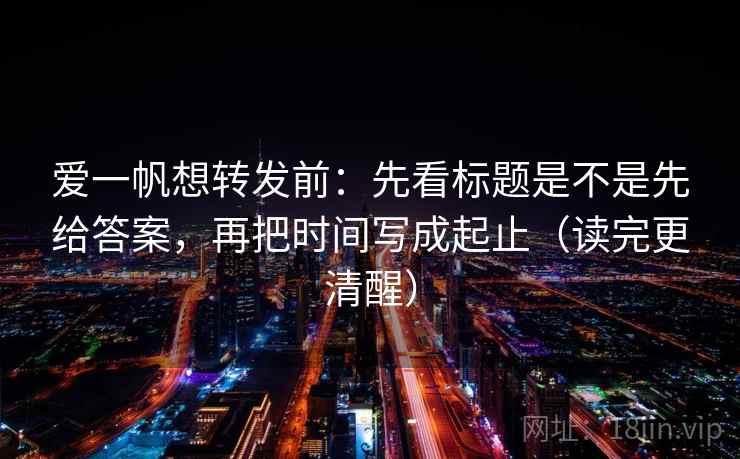 爱一帆想转发前：先看标题是不是先给答案，再把时间写成起止（读完更清醒）