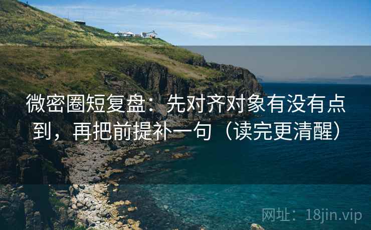 微密圈短复盘：先对齐对象有没有点到，再把前提补一句（读完更清醒）