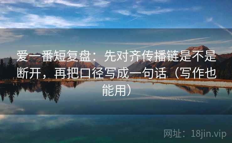 爱一番短复盘：先对齐传播链是不是断开，再把口径写成一句话（写作也能用）
