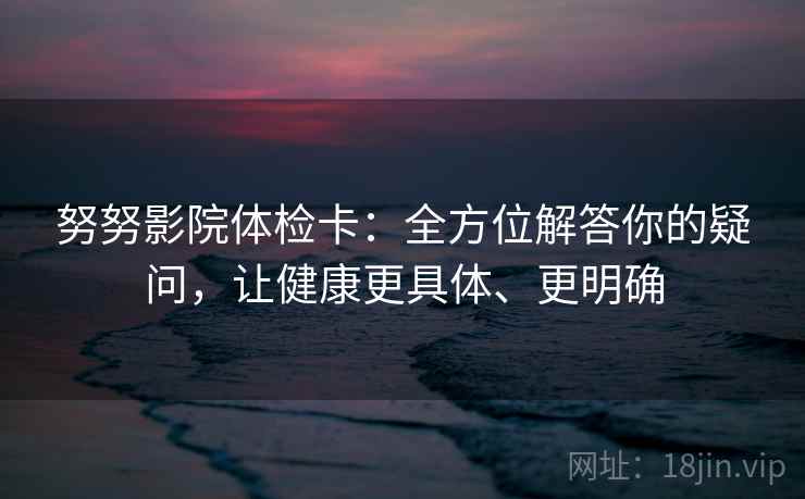 努努影院体检卡：全方位解答你的疑问，让健康更具体、更明确
