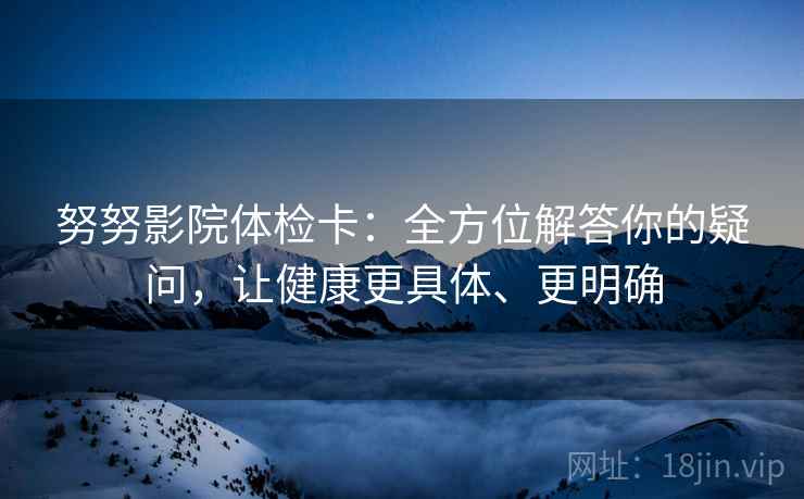 努努影院体检卡：全方位解答你的疑问，让健康更具体、更明确