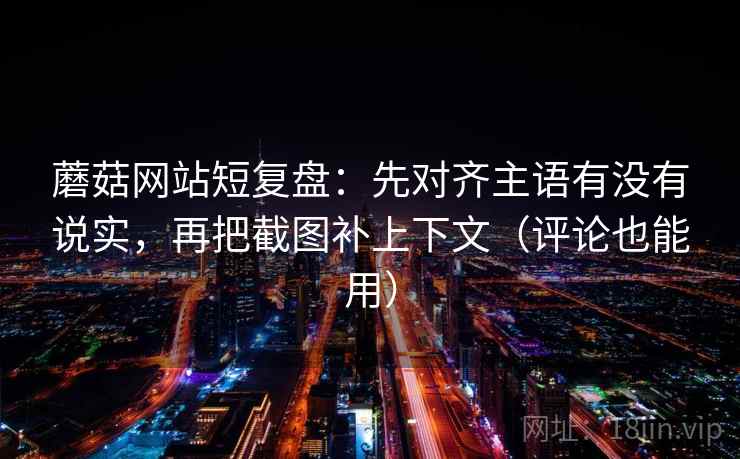 蘑菇网站短复盘：先对齐主语有没有说实，再把截图补上下文（评论也能用）