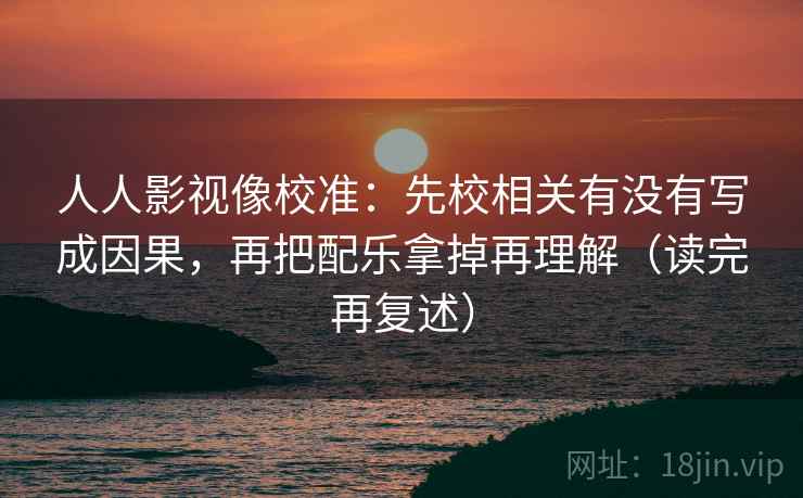 人人影视像校准：先校相关有没有写成因果，再把配乐拿掉再理解（读完再复述）